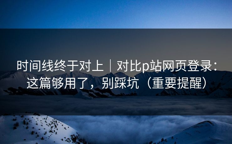 时间线终于对上｜对比p站网页登录：这篇够用了，别踩坑（重要提醒）