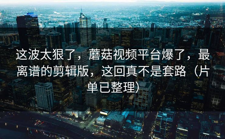 这波太狠了，蘑菇视频平台爆了，最离谱的剪辑版，这回真不是套路（片单已整理）