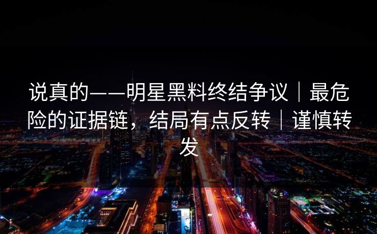 说真的——明星黑料终结争议｜最危险的证据链，结局有点反转｜谨慎转发