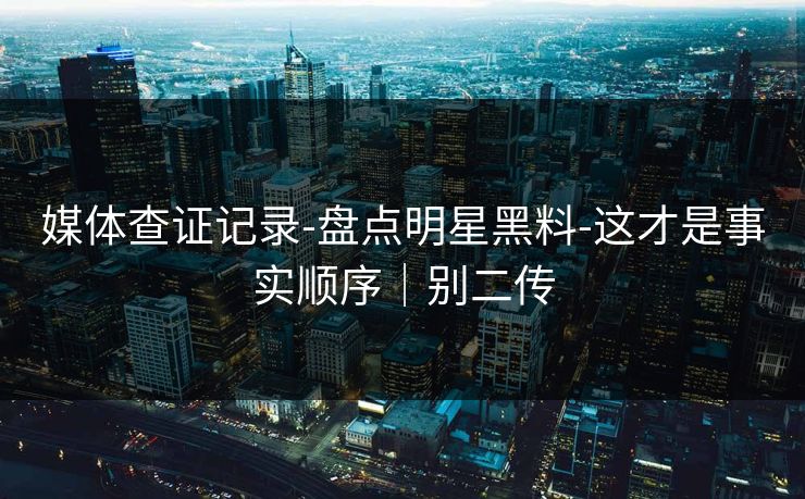 媒体查证记录-盘点明星黑料-这才是事实顺序｜别二传