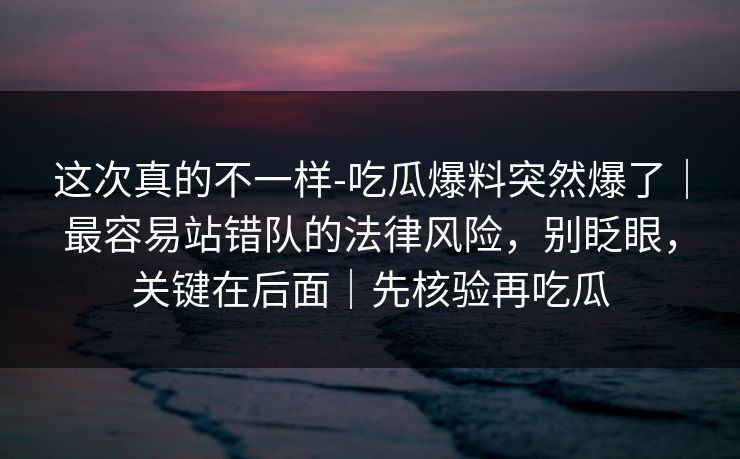 这次真的不一样-吃瓜爆料突然爆了｜最容易站错队的法律风险，别眨眼，关键在后面｜先核验再吃瓜