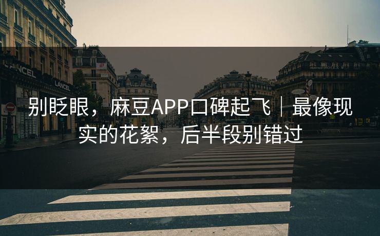 别眨眼，麻豆APP口碑起飞｜最像现实的花絮，后半段别错过