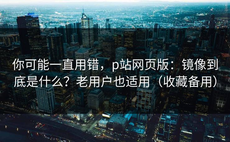 你可能一直用错，p站网页版：镜像到底是什么？老用户也适用（收藏备用）