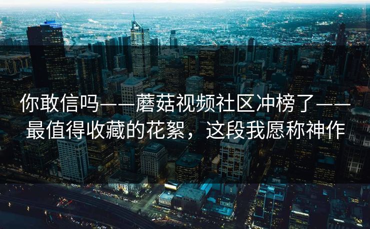你敢信吗——蘑菇视频社区冲榜了——最值得收藏的花絮，这段我愿称神作