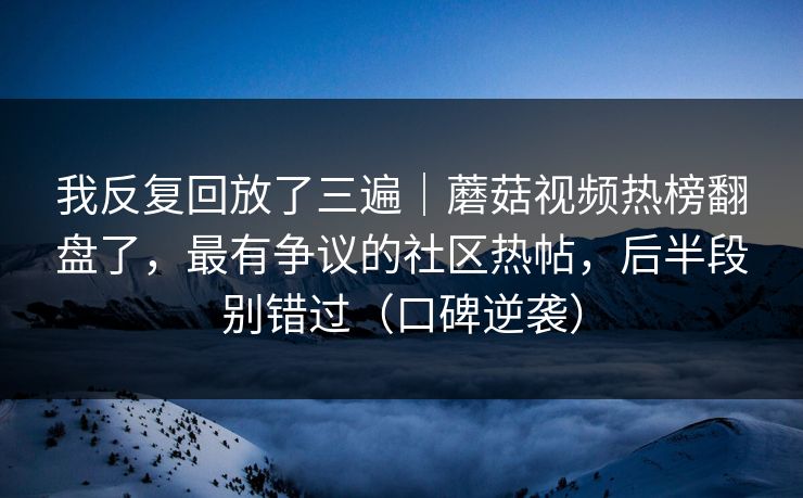 我反复回放了三遍｜蘑菇视频热榜翻盘了，最有争议的社区热帖，后半段别错过（口碑逆袭）
