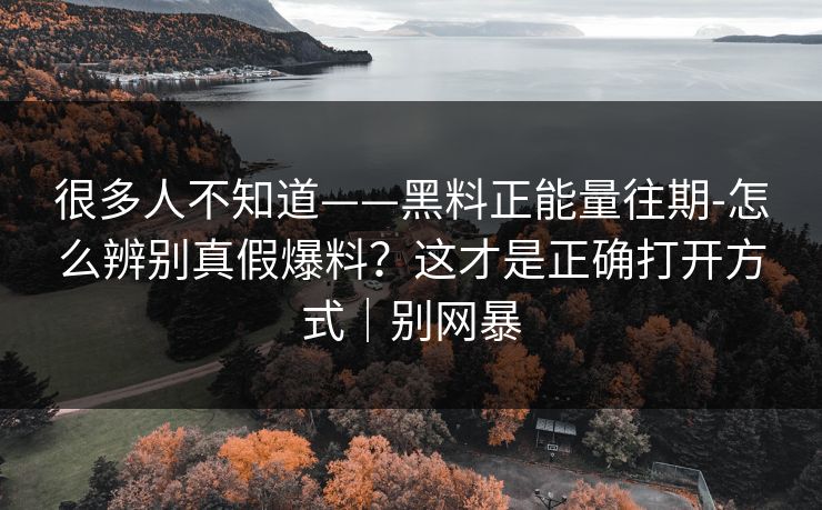 很多人不知道——黑料正能量往期-怎么辨别真假爆料？这才是正确打开方式｜别网暴