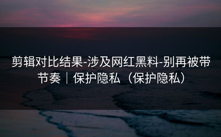 剪辑对比结果-涉及网红黑料-别再被带节奏｜保护隐私（保护隐私）