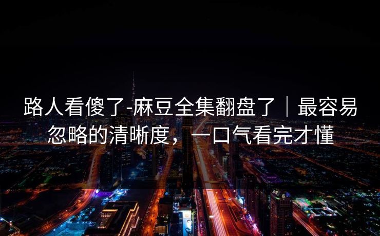 路人看傻了-麻豆全集翻盘了｜最容易忽略的清晰度，一口气看完才懂