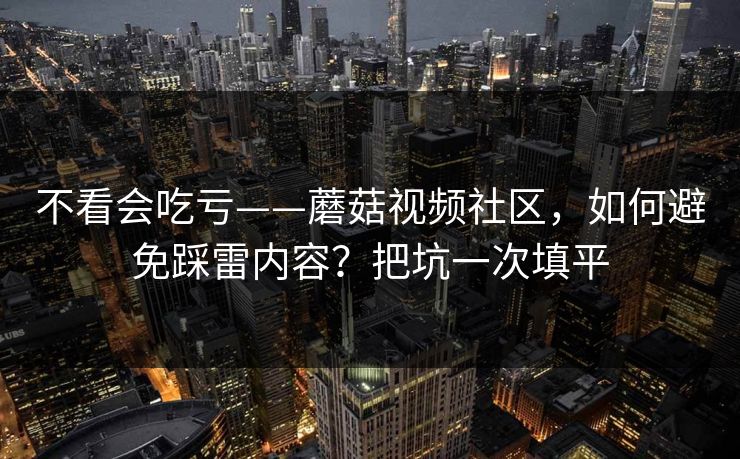 不看会吃亏——蘑菇视频社区，如何避免踩雷内容？把坑一次填平