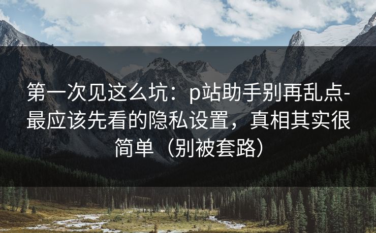 第一次见这么坑：p站助手别再乱点-最应该先看的隐私设置，真相其实很简单（别被套路）