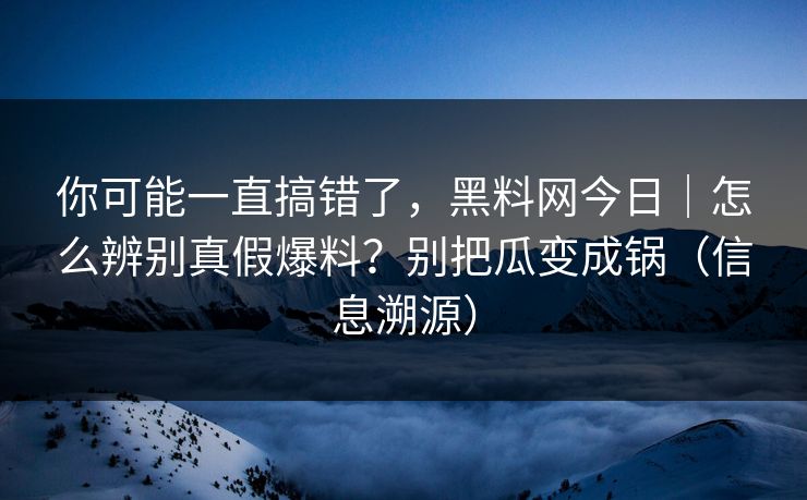 你可能一直搞错了，黑料网今日｜怎么辨别真假爆料？别把瓜变成锅（信息溯源）