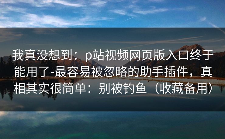 我真没想到：p站视频网页版入口终于能用了-最容易被忽略的助手插件，真相其实很简单：别被钓鱼（收藏备用）