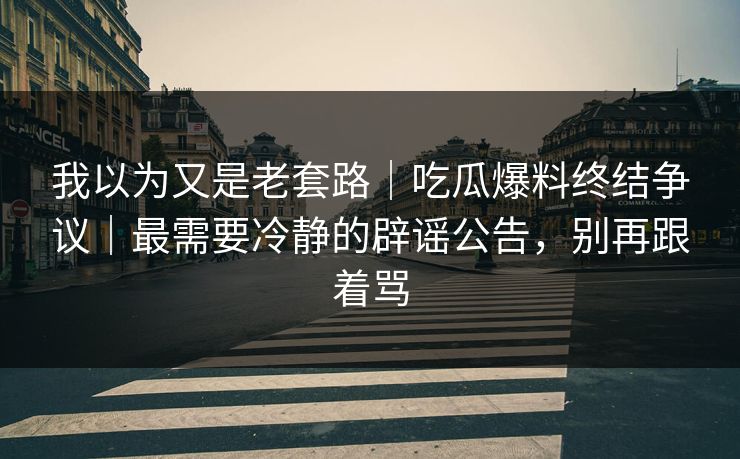 我以为又是老套路｜吃瓜爆料终结争议｜最需要冷静的辟谣公告，别再跟着骂