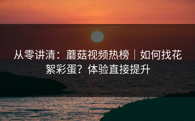 从零讲清：蘑菇视频热榜｜如何找花絮彩蛋？体验直接提升