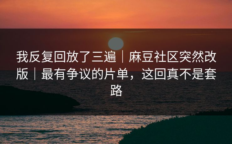 我反复回放了三遍｜麻豆社区突然改版｜最有争议的片单，这回真不是套路