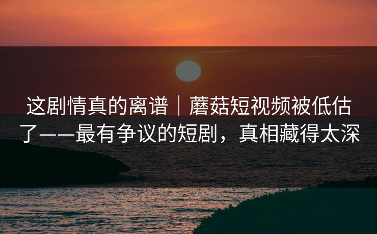 这剧情真的离谱｜蘑菇短视频被低估了——最有争议的短剧，真相藏得太深