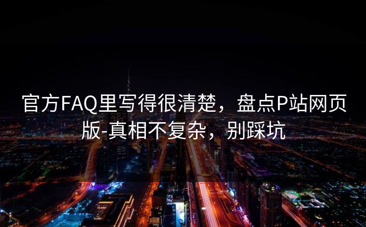 官方FAQ里写得很清楚，盘点P站网页版-真相不复杂，别踩坑