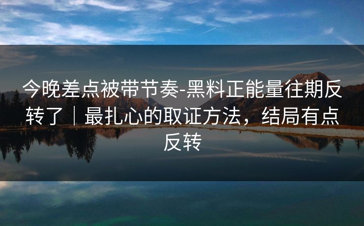 今晚差点被带节奏-黑料正能量往期反转了｜最扎心的取证方法，结局有点反转