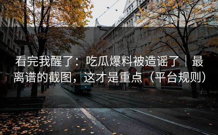 看完我醒了：吃瓜爆料被造谣了｜最离谱的截图，这才是重点（平台规则）