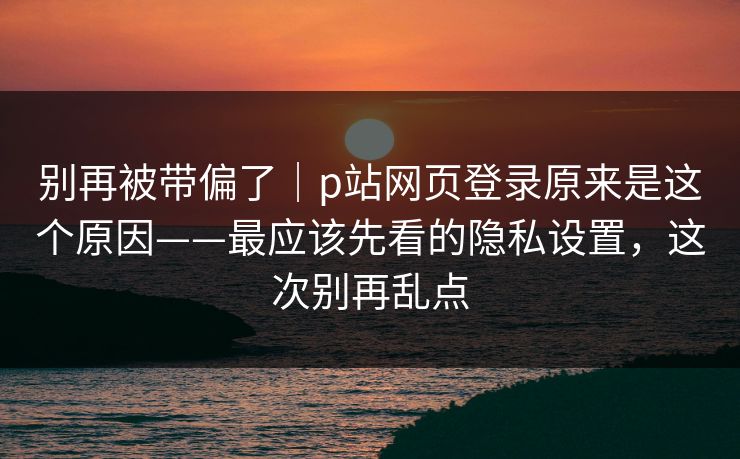 别再被带偏了｜p站网页登录原来是这个原因——最应该先看的隐私设置，这次别再乱点