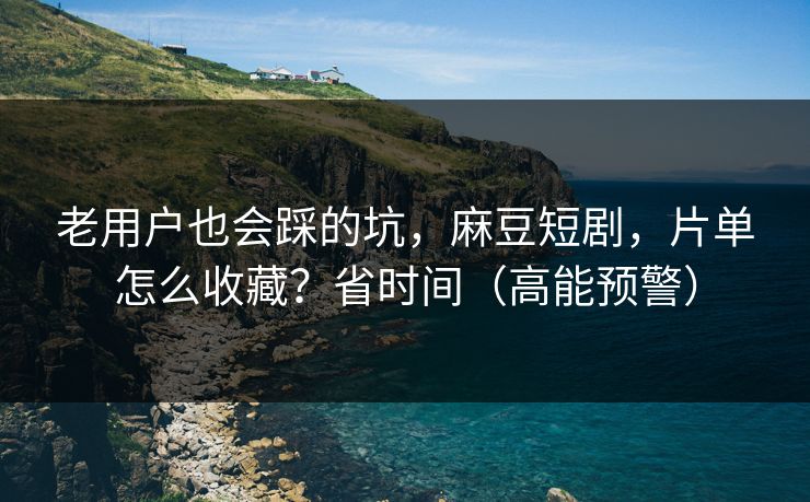 老用户也会踩的坑，麻豆短剧，片单怎么收藏？省时间（高能预警）