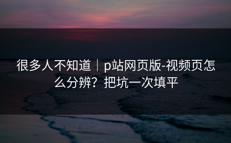 很多人不知道|p站网页版-视频页怎么分辨?把坑一次填平 很多人不知道|p站网页版-视频页怎么分辨?把坑一次填平