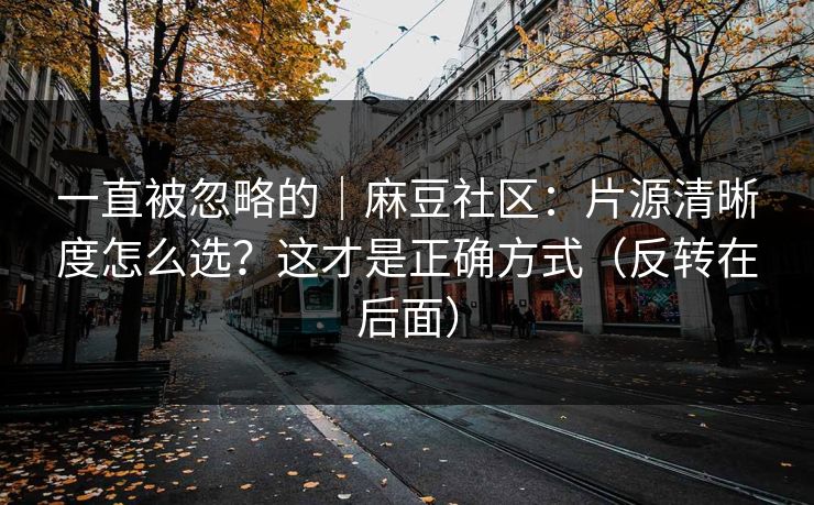 一直被忽略的｜麻豆社区：片源清晰度怎么选？这才是正确方式（反转在后面）