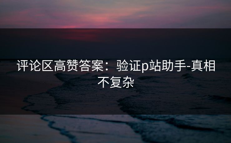 评论区高赞答案：验证p站助手-真相不复杂