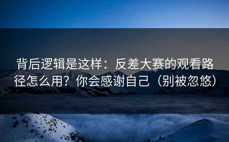 背后逻辑是这样：反差大赛的观看路径怎么用？你会感谢自己（别被忽悠）