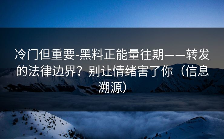 冷门但重要-黑料正能量往期——转发的法律边界？别让情绪害了你（信息溯源）