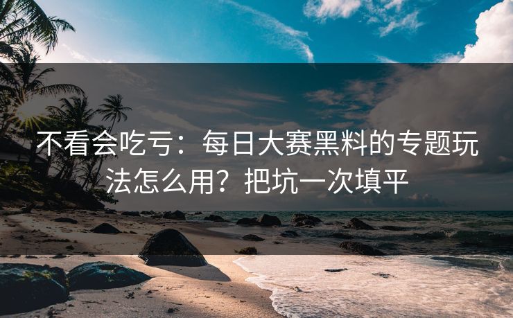 不看会吃亏：每日大赛黑料的专题玩法怎么用？把坑一次填平