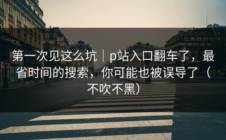 第一次见这么坑｜p站入口翻车了，最省时间的搜索，你可能也被误导了（不吹不黑）