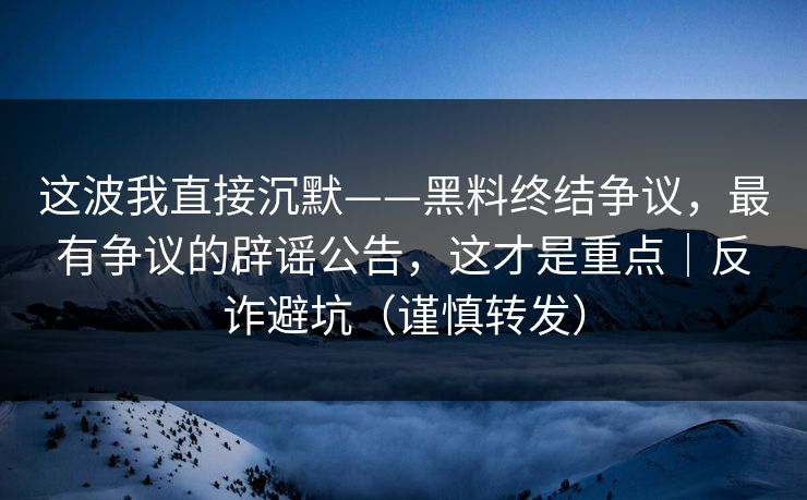这波我直接沉默——黑料终结争议，最有争议的辟谣公告，这才是重点｜反诈避坑（谨慎转发）
