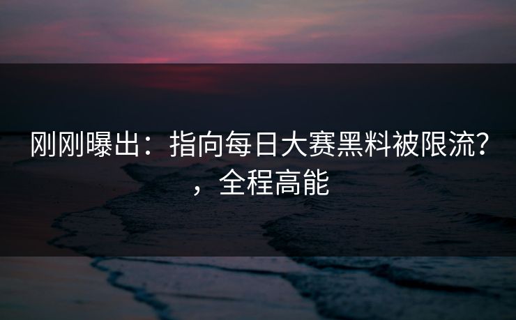 刚刚曝出：指向每日大赛黑料被限流？，全程高能