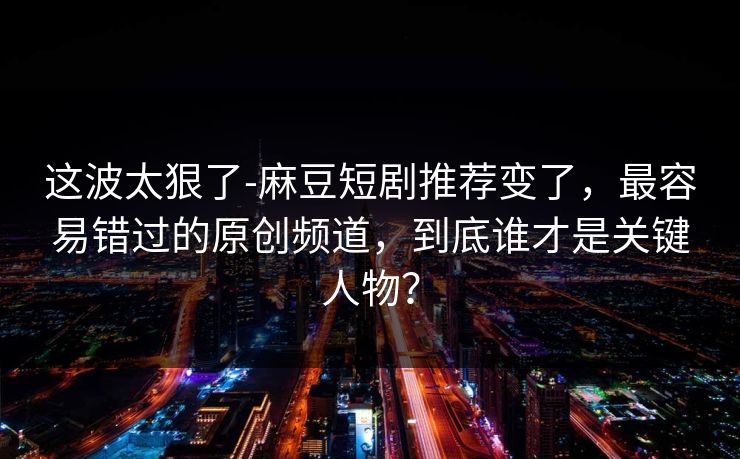 这波太狠了-麻豆短剧推荐变了，最容易错过的原创频道，到底谁才是关键人物？