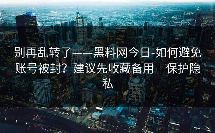 别再乱转了——黑料网今日-如何避免账号被封？建议先收藏备用｜保护隐私