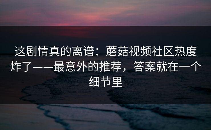这剧情真的离谱：蘑菇视频社区热度炸了——最意外的推荐，答案就在一个细节里