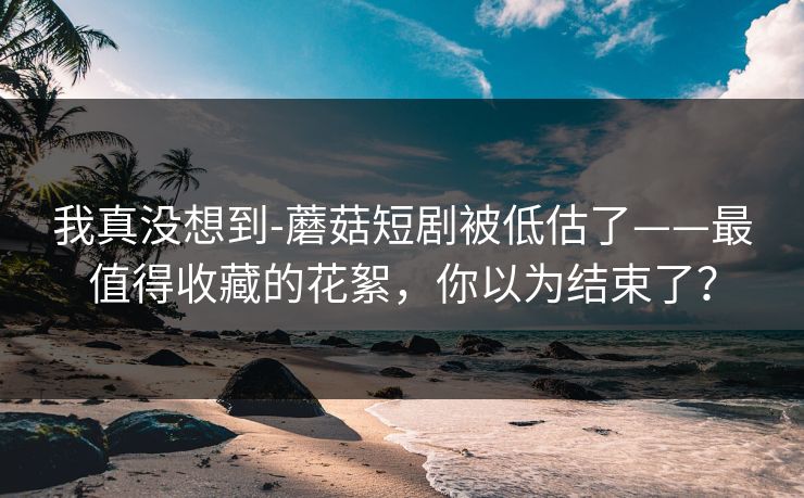 我真没想到-蘑菇短剧被低估了——最值得收藏的花絮，你以为结束了？