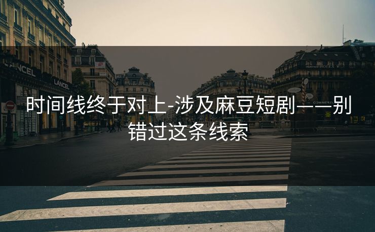 时间线终于对上-涉及麻豆短剧——别错过这条线索