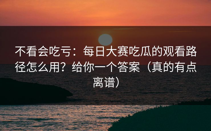 不看会吃亏：每日大赛吃瓜的观看路径怎么用？给你一个答案（真的有点离谱）