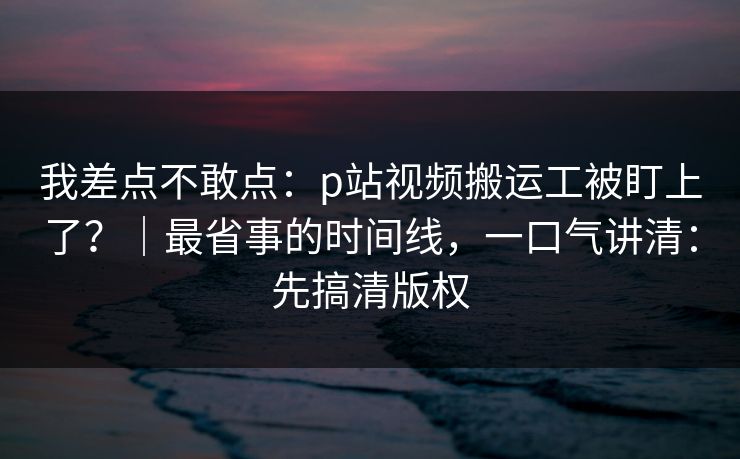 我差点不敢点：p站视频搬运工被盯上了？｜最省事的时间线，一口气讲清：先搞清版权