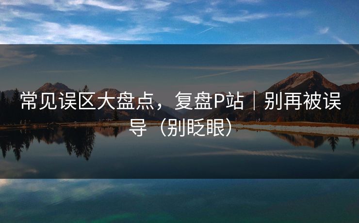 常见误区大盘点，复盘P站｜别再被误导（别眨眼）