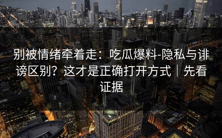 别被情绪牵着走：吃瓜爆料-隐私与诽谤区别？这才是正确打开方式｜先看证据