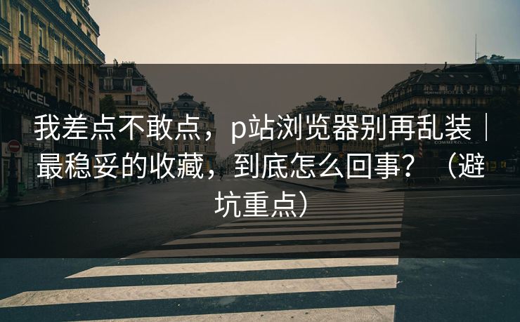 我差点不敢点，p站浏览器别再乱装｜最稳妥的收藏，到底怎么回事？（避坑重点）