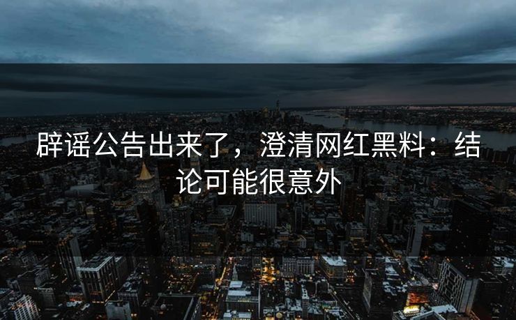 辟谣公告出来了，澄清网红黑料：结论可能很意外