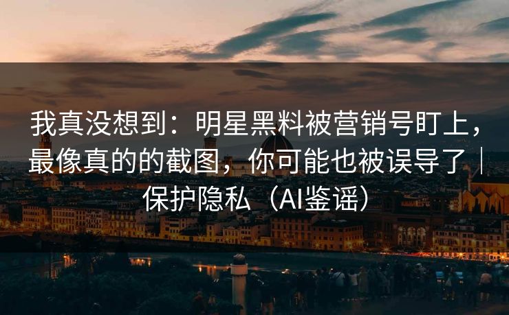我真没想到：明星黑料被营销号盯上，最像真的的截图，你可能也被误导了｜保护隐私（AI鉴谣）