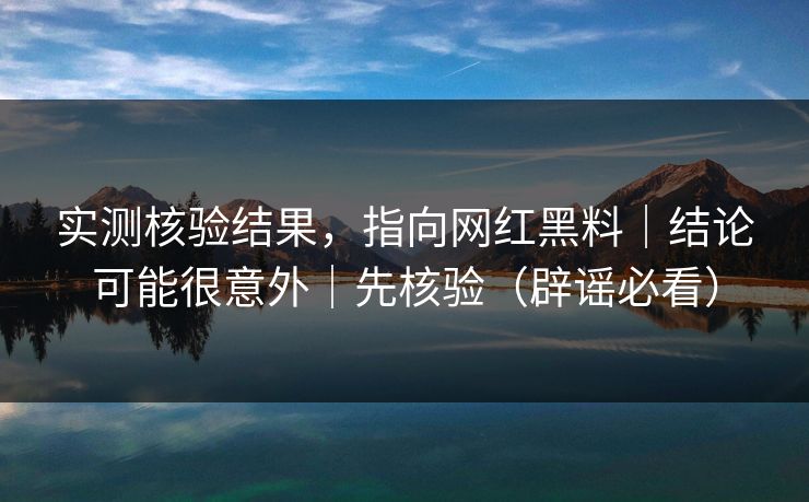 实测核验结果，指向网红黑料｜结论可能很意外｜先核验（辟谣必看）