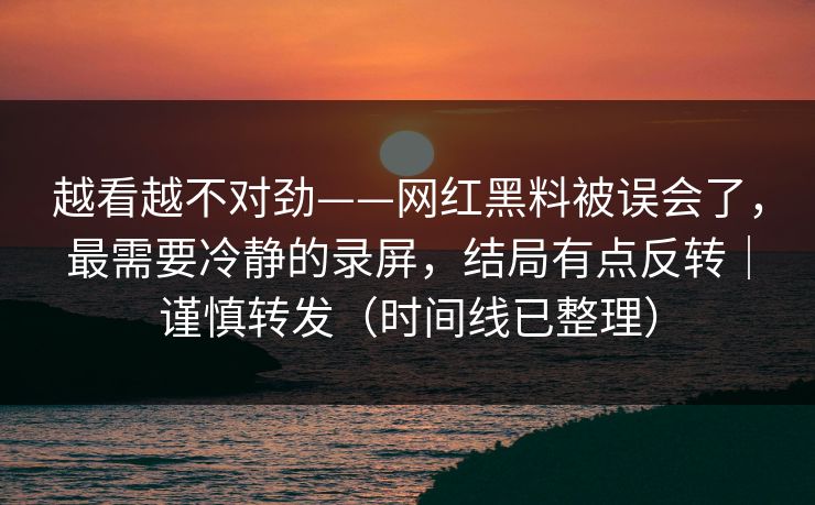 越看越不对劲——网红黑料被误会了，最需要冷静的录屏，结局有点反转｜谨慎转发（时间线已整理）
