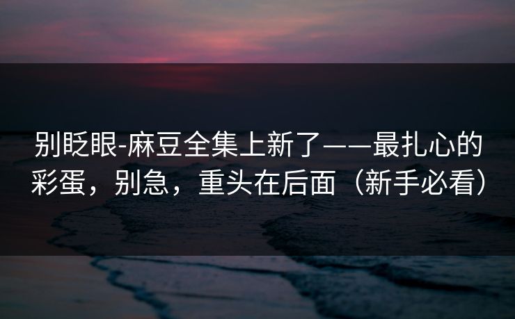 别眨眼-麻豆全集上新了——最扎心的彩蛋，别急，重头在后面（新手必看）