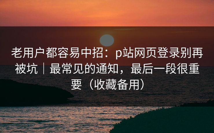 老用户都容易中招：p站网页登录别再被坑｜最常见的通知，最后一段很重要（收藏备用）